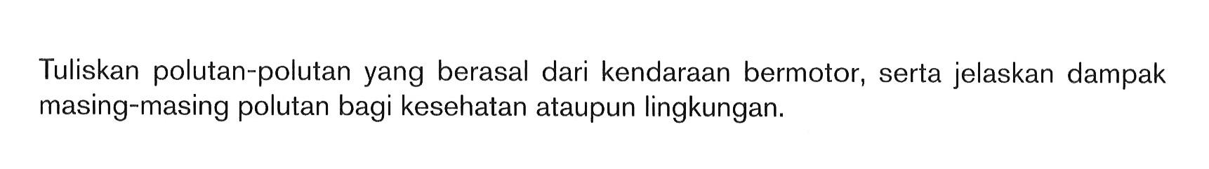 Tuliskan polutan-polutan yang berasal dari kendaraan bermotor, serta jelaskan dampak masing-masing polutan bagi kesehatan ataupun lingkungan.