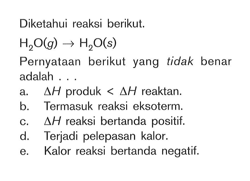 Diketahui reaksi berikut. H2O(g) -> H2O(s) Pernyataan berikut yang tidak benar adalah ... a. delta H produk < delta H  reaktan. b. Termasuk reaksi eksoterm. c. delta H  reaksi bertanda positif. d. Terjadi pelepasan kalor. e. Kalor reaksi bertanda negatif. 