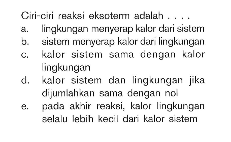 Ciri-ciri reaksi eksoterm adalah .... a. lingkungan menyerap kalor dari sistem b. sistem menyerap kalor dari lingkungan c. kalor sistem sama dengan kalor lingkungan d. kalor sistem dan lingkungan jika dijumlahkan sama dengan nol e. pada akhir reaksi, kalor lingkungan selalu lebih kecil dari kalor sistem