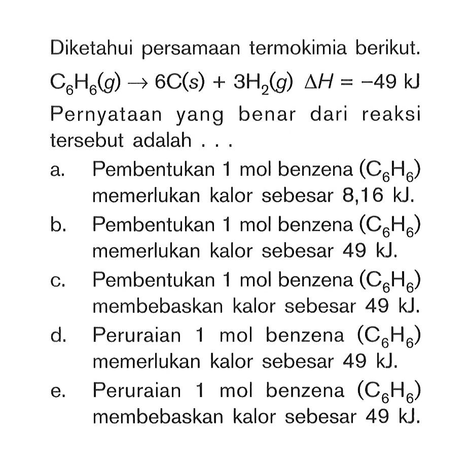 Diketahui persamaan termokimia berikut. C6H6(g) -> 6C(s) + 3H2(g) delta H=-49 kJ Pernyataan yang benar dari reaksi tersebut adalah ... 
a. Pembentukan 1 mol benzena (C6H6)  memerlukan kalor sebesar 8,16 kJ. 
b. Pembentukan 1 mol benzena  (C6H6)  memerlukan kalor sebesar  49 kJ. 
c. Pembentukan 1 mol benzena  (C6H6)  membebaskan kalor sebesar  49 kJ. 
d. Peruraian 1 mol benzena  (C6H6) memerlukan kalor sebesar  49 kJ. 
e. Peruraian 1 mol benzena  (C6H6) membebaskan kalor sebesar  49 kJ. 