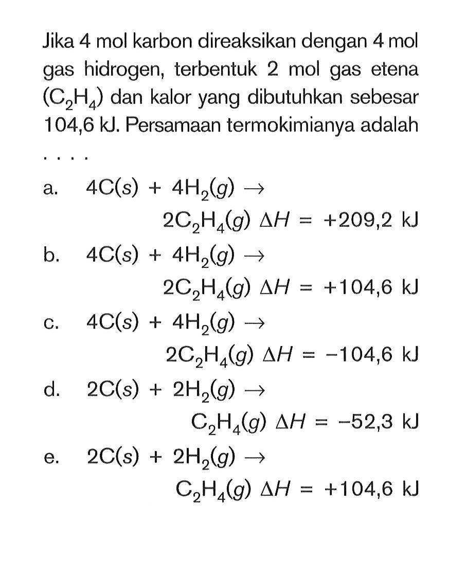 Jika 4 mol karbon direaksikan dengan 4 mol gas hidrogen, terbentuk 2 mol gas etena (C2H4) dan kalor yang dibutuhkan sebesar 104,6 kJ. Persamaan termokimianya adalaha. 4C(s) + 4H2(g) -> 2C2H4(g) delta H=+209,2 kJ b. 4C(s) + 4H2(g) -> 2C2H4(g) delta H=+104,6 kJ  c. 4C(s) + 4H2(g) -> 2C2H4(g) delta H=-104,6 kJ  d. 2C(s) + 2H2(g) -> C2H4(g) delta H=-52,3 kJ e. 2C(s) + 2H2(g) -> C2H4(g) delta H=+104,6 kJ 