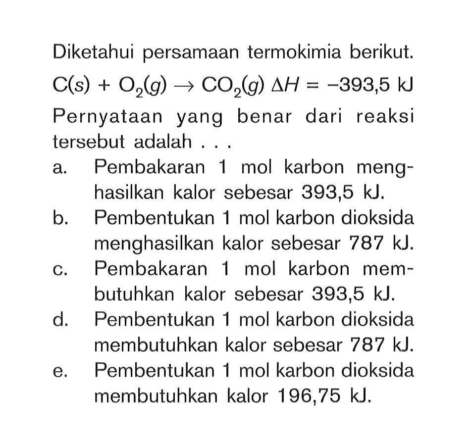 Diketahui persamaan termokimia berikut.  C(s)+O2(g) -> CO2(g) delta H=-393,5 kJ  Pernyataan yang benar dari reaksi tersebut adalah ... a. Pembakaran 1 mol karbon menghasilkan kalor sebesar 393,5 kJ.b. Pembentukan 1 mol karbon dioksida menghasilkan kalor sebesar  787 kJ .c. Pembakaran 1 mol karbon membutuhkan kalor sebesar 393,5 kJ.d. Pembentukan 1 mol karbon dioksida membutuhkan kalor sebesar  787 kJ .e. Pembentukan 1 mol karbon dioksida membutuhkan kalor 196,75 kJ. 