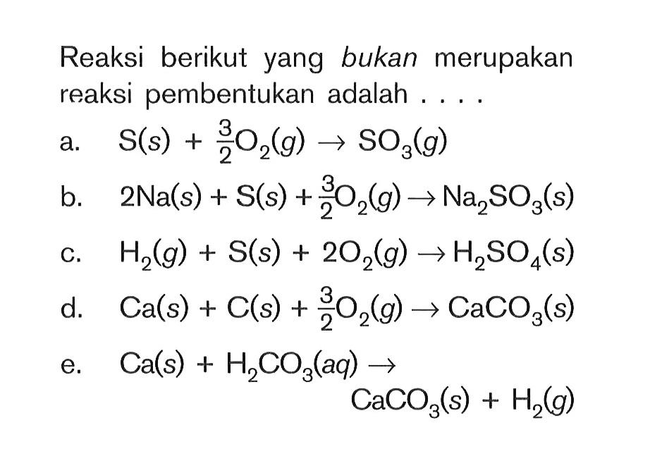 Reaksi berikut yang bukan merupakan reaksi pembentukan adalah ....a. S(s)+3/2 O2(g) ->SO3(g) b. 2 Na(s)+S(s)+3/2 O2(g) -> Na2SO3(s) c. H2(g)+S(s)+2O2(g) -> H2SO4(s) d. Ca(s)+C(s)+3/2 O2(g) -> CaCO3(s) e. Ca(s)+H2 CO3(aq) -> CaCO3(s)+H2(g) 