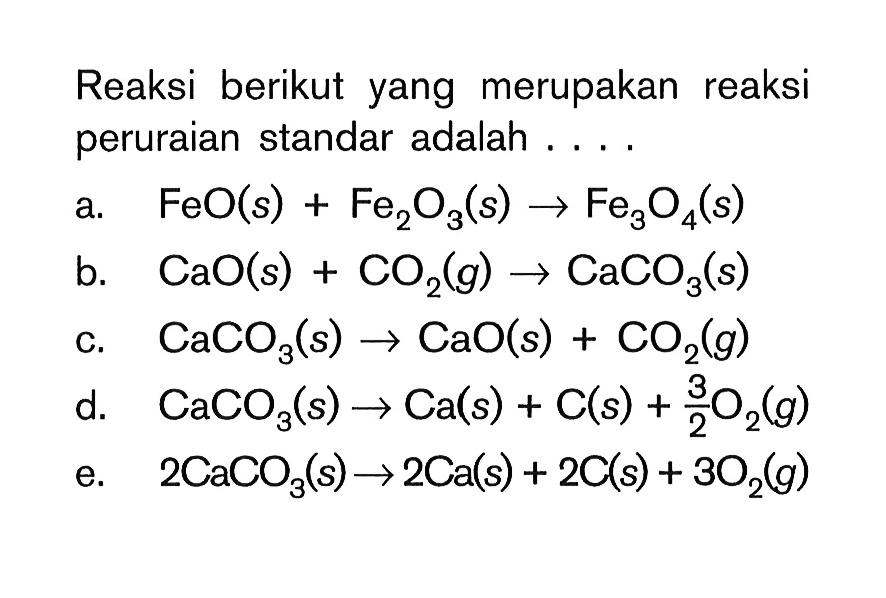 Reaksi berikut yang merupakan reaksi peruraian standar adalah .... a. FeO(s)+Fe2O3(s) -> Fe3O4(s) b. CaO(s)+CO2(g) -> CaCO3(s) c. CaCO3(s) -> CaO(s)+CO2(g) d. CaCO3(s) -> Ca(s)+C(s)+3/2O2(g) e. 2CaCO3(s) -> 2Ca(s)+2C(s)+3O2(g) 