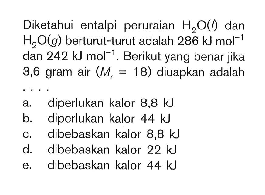 Diketahui entalpi peruraian H2O(l) dan H2O(g) berturut-turut adalah 286 kJ mol^(-1) dan 242 kJ mol^(-1). Berikut yang benar jika 3,6 gram air (Mr = 18) diuapkan adalah . . . .