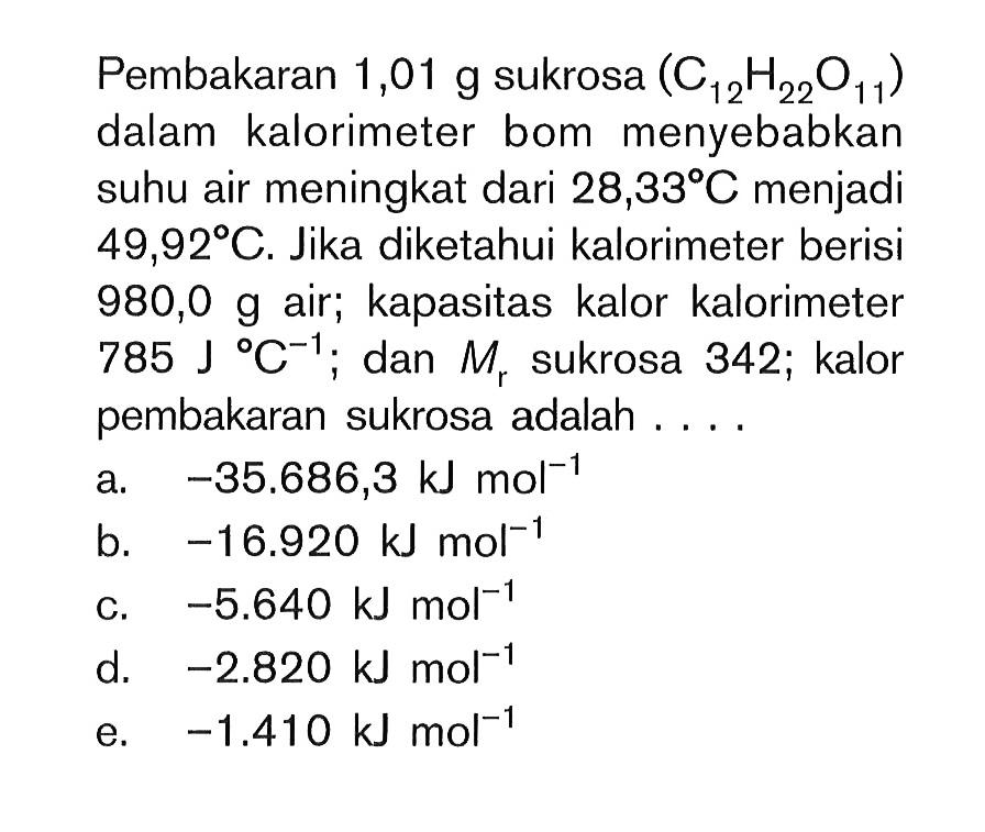 Pembakaran 1,01 g sukrosa (C12H22O11) dalam kalorimeter bom menyebabkan suhu air meningkat dari 28,33 C menjadi 49,92 C. Jika diketahui kalorimeter berisi 980,0 g air; kapasitas kalor kalorimeter 785 J C^(-1); dan Mr sukrosa 342; kalor pembakaran sukrosa adalah....