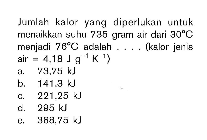 Jumlah kalor yang diperlukan untuk menaikkan suhu 735 gram air dari 30 C menjadi 76 C adalah.... (kalor jenis air = 4,18 J g^(-1) K^(-1))