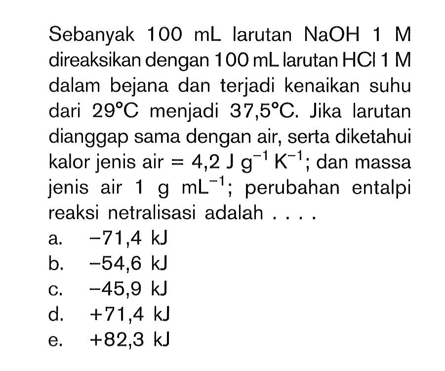 Sebanyak 100 mL larutan NaOH 1 M direaksikan dengan 100 mL larutan HCI 1 M dalam bejana dan terjadi kenaikan suhu dari 29 C menjadi 37,5 C. Jika larutan dianggap sama dengan air, serta diketahui kalor jenis air = 4,2 J g^(-1) K^(-1); dan massa jenis air 1 g mL^(-1); perubahan entalpi reaksi netralisasi adalah....