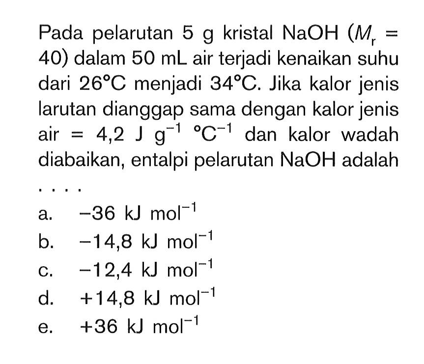 Pada pelarutan 5 g kristal NaOH (Mr = 40) dalam 50 mL air terjadi kenaikan suhu dari 26 C menjadi 34 C. Jika kalor jenis larutan dianggap sama dengan kalor jenis air = 4,2 J g^(-1) C^(-1) dan kalor wadah diabaikan, entalpi pelarutan NaOH adalah....