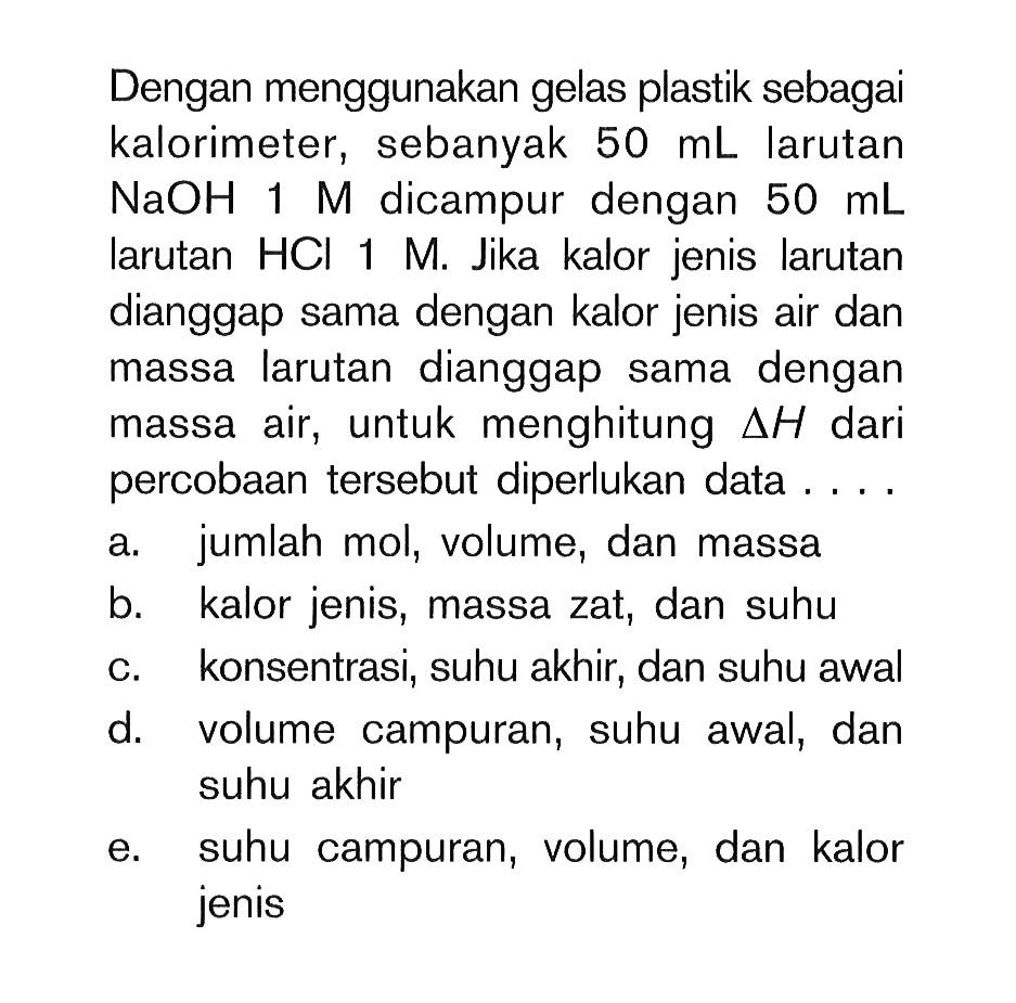 Dengan menggunakan plastik sebagai kalorimeter, sebanyak 50 mL larutan NaOH 1 M dicampur dengan 50 mL larutan HCI 1 M. Jika kalor jenis larutan dianggap sama dengan kalor jenis air dan massa larutan dianggap sama dengan massa air, untuk menghitung delta H dari percobaan tersebut diperlukan data....