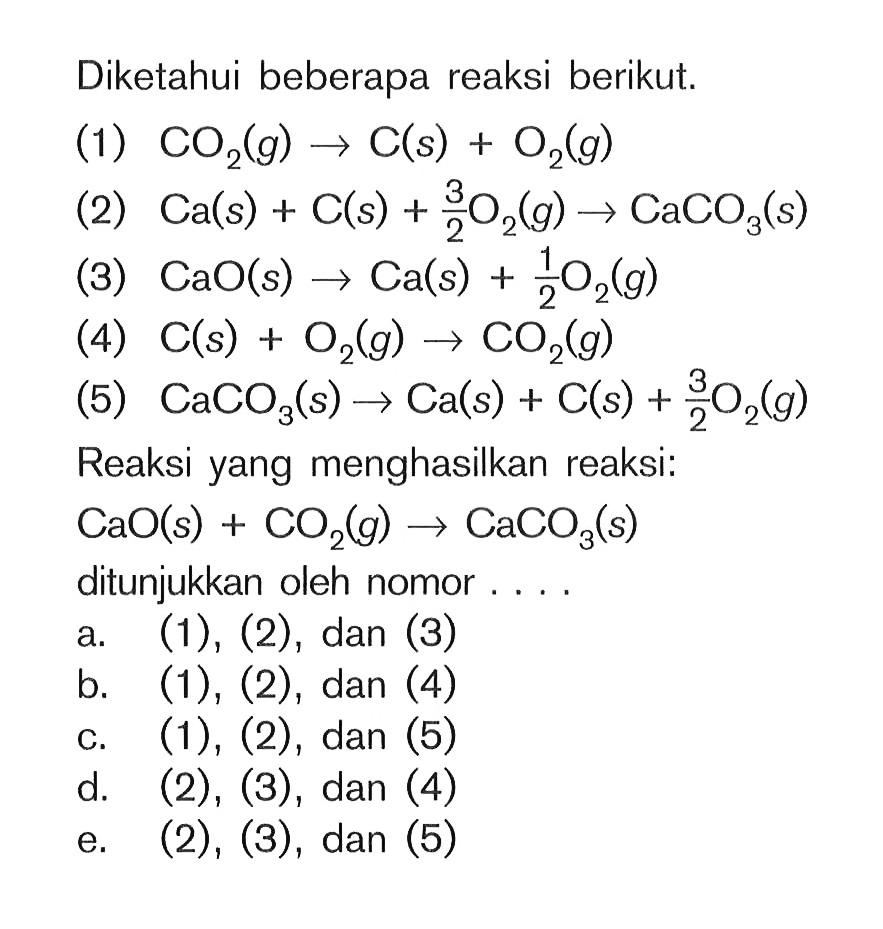 Diketahui beberapa reaksi berikut. (1) CO2(g) -> C(s) + O2(g) (2) Ca(s) + C(s) + 3/2 O2(g) -> CaCO3(s) (3) CaO(s) -> Ca(s) + 1/2 O2(g) (4) C(s) O2(g) -> CO2(g) (5) CaCO3(s) -> Ca(s) + C(s) + 3/2 O2(g) Reaksi yang menghasilkan reaksi: CaO(s) + CO2(g) -> CaCO3(s) ditunjukkan oleh nomor....