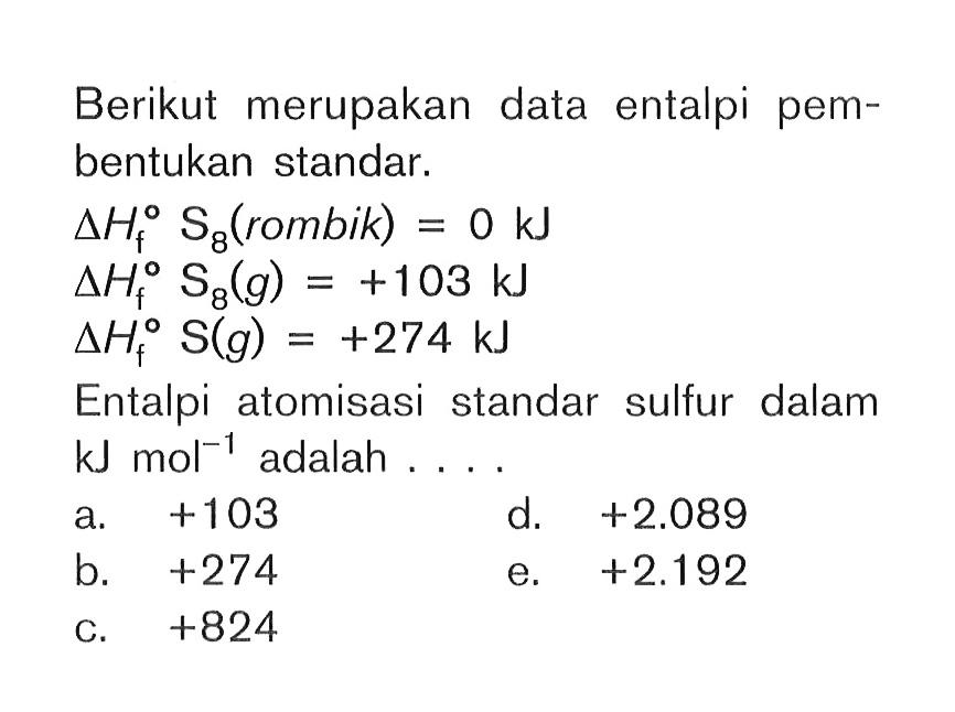 Berikut merupakan data entalpi pembentukan standar. delta Hf S8 (rombik) = 0 kJ delta Hf S8(g) = +103 kJ delta Hf S(g) = +274 kJ Entalpi atomisasi standar sulfur dalam kJ mol^(-1) adalah....