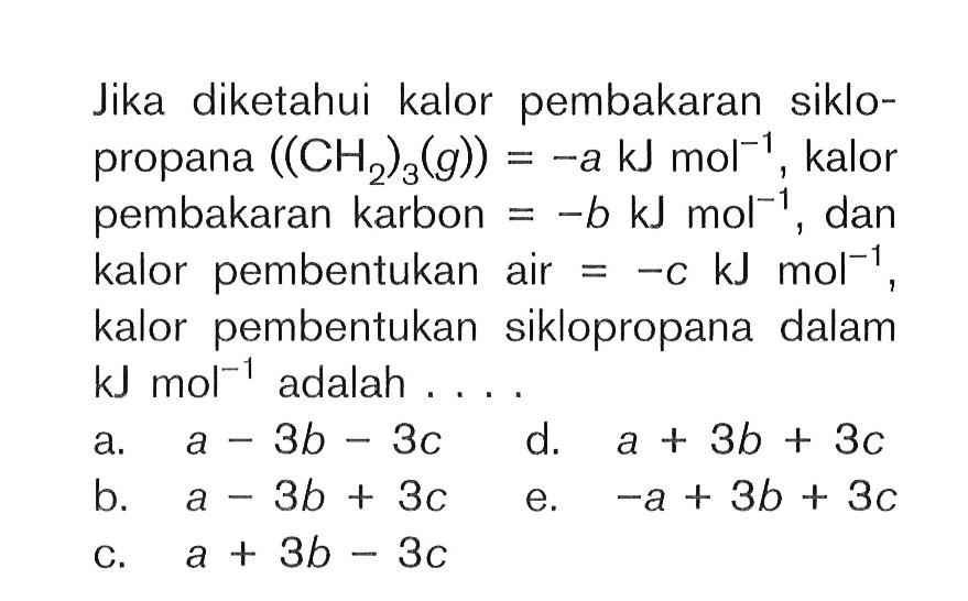 Jika diketahui kalor pembakaran siklo-propana ((CH2)3(g)) = -a kJ mol^-1, kalor pembakaran karbon = -b kJ mol^-1 dan kalor pembentukan air = -c kJ mol^-1, kalor pembentukan siklopropana dalam kJ mol^-1 adalah....