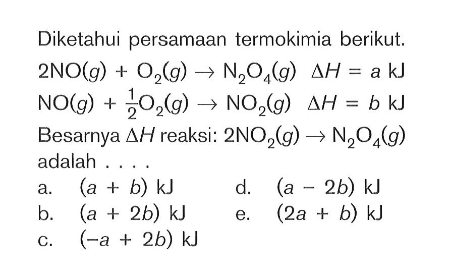 Diketahui persamaan termokimia berikut: 2NO(g) + O2(g) NzOg(g) deltaH = a kJ NO(g) 1/2 O2(g) NO2(g) deltaH = b kJ Besarnya deltaH reaksi: 2NO2(g) -> N2O4(g) adalah . . . . .a. (a + b) kJ b. (a + 2b) kJ c. (-a + 2b) kJ d. (a - 2b) kJ e. (2a + b) kJ