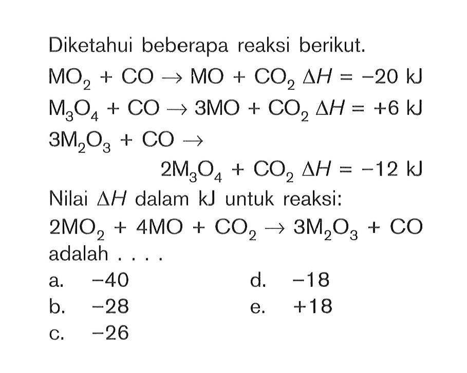 Diketahui beberapa reaksi berikut. MO2 + CO -> MO + CO2 deltaH = -20 kJ M3O4 + CO -> 3MO + CO2 deltaH = +6 kJ 3M2O3 + CO -> 2M304 + CO2 deltaH = -12 kJ Nilai deltaH dalam kJ untuk reaksi: 2MO2 + 4MO + CO2 + 3M2O3 + CO adalah . . . .