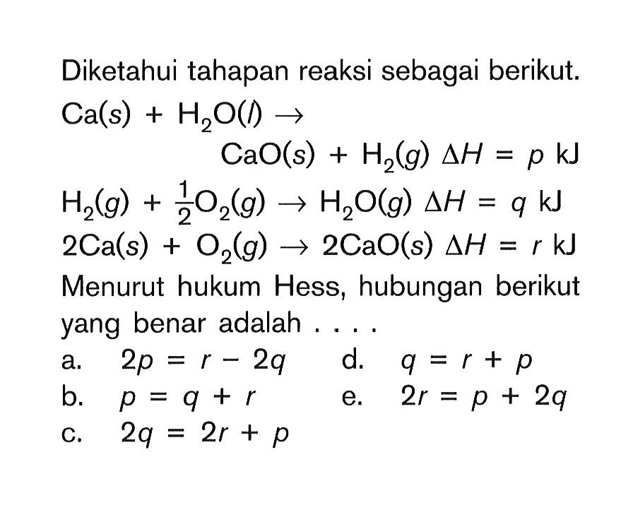 Diketahui tahapan reaksi sebagai berikut. Ca(s) + H2O (l) -> CaO (s) + H2 (g) deltaH = p kJ H2 (g) + 1/2 O2 (g) -> H2O (g) -> H2O (g) delta H = q kJ 2 Ca(s) + O2 (g) -> CaO(s) deltaH = r kJ Mneuurut hukum Hess, hubungan berikut yang benar adalah . . .