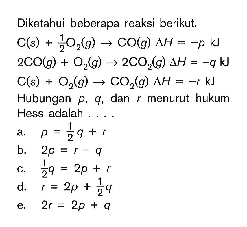 Diketahui beberapa reaksi berikut. C(s)+1/2 O2(g)<=>CO(g) delta H=-p kJ 2CO(g)+O2(g)->2CO2(g) delta H=-q  kJ C(s)+O2(g)->CO2(g) delta H=-r kJ Hubungan p, q, dan r menurut hukum Hess adalah ....