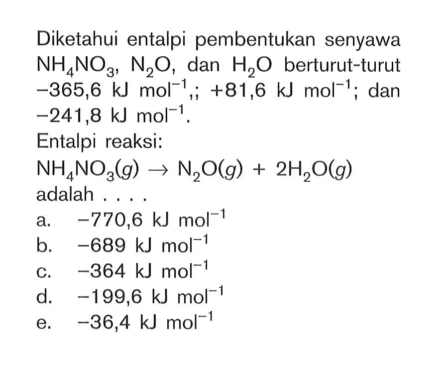 Diketahui entalpi pembentukan senyawa NH4NO3, N2O, dan H2O berturut-turut -365,6 kJ mol^(-1),; +81,6 kJ mol^(-1); dan -241,8 kJ mol^(-1). Entalpi reaksi: NH4NO3 (g) -> N2O (g) + 2H2O (g) adalah . . .