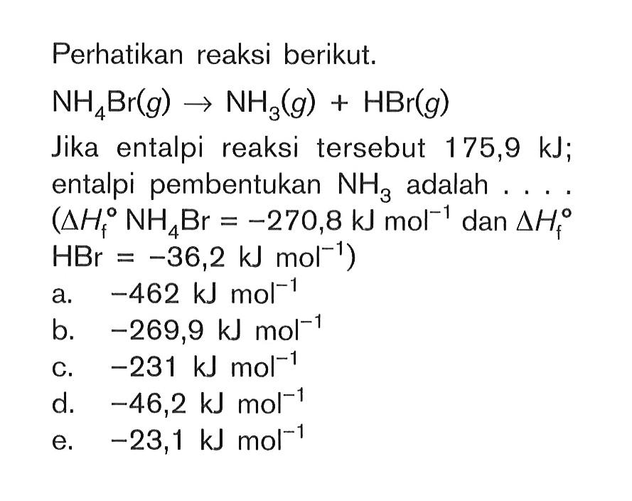 Perhatikan reaksi berikut. NH4Br (g) -> NH3 (g) + HBr (g) Jika entalpi reaksi tersebut 175,9 kJ; entalpi pembentukan NH3 adalah . . . . (delta Hf NH4Br = -270,8 kJ mol^(-1) dan delta Hf HBr = -36,2 kJ mol^(-1) )