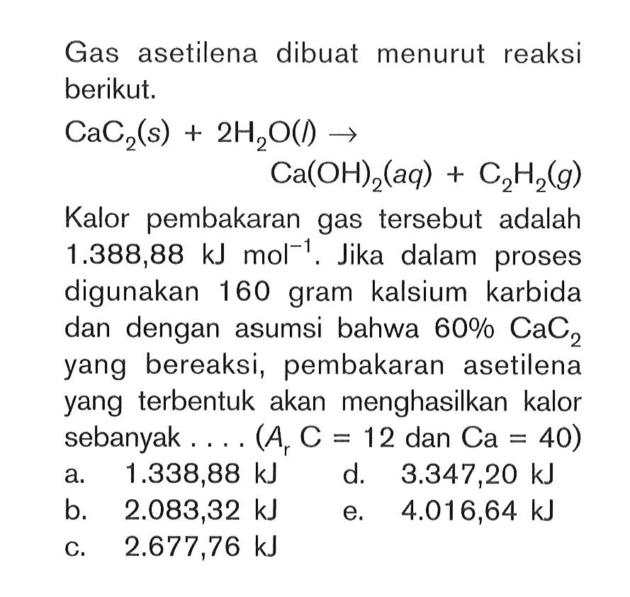 Gas asetilena dibuat menurut reaksi berikut. CaC2 (s) + 2H2O (l) -> Ca(OH)2 (aq) + C2H2 (g) Kalor pembakaran gas tersebut adalah 1.388,88 kJ mol^-1 . Jika dalam proses digunakan 160 gram kalsium karbida dan dengan asumsi bahwa 60% CaC2 yang bereaksi, pembakaran asetilena yang terbentuk akan menghasilkan kalor sebanyak .... (Ar C = 12 dan Ca = 40)