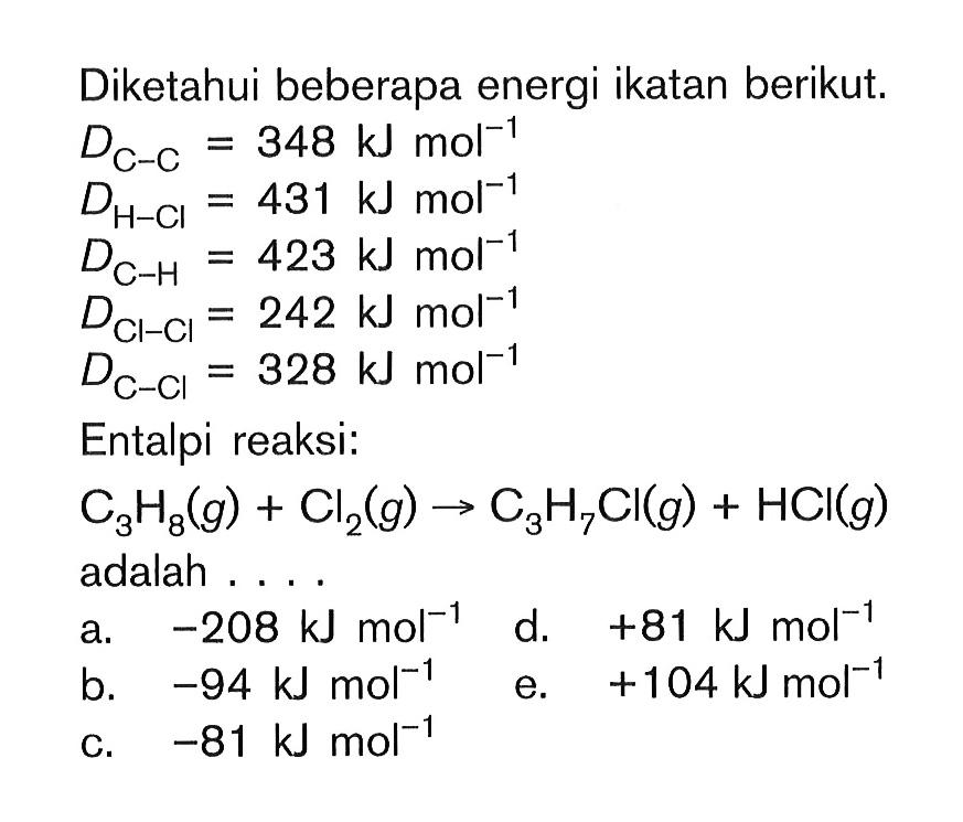 Diketahui beberapa energi ikatan berikut. D C-C = 348 kJ mol^-1 D H-Cl= 431 kJ mol^-1 D C-H = 423 kJ mol^-1 D Cl-Cl = 242 kJ mol^-1 D C-Cl = 328 kJ mol^-1 Entalpi reaksi: C3H8(g) + Cl2(g) -> C3H7CI(g) + HCI(g) adalah ...