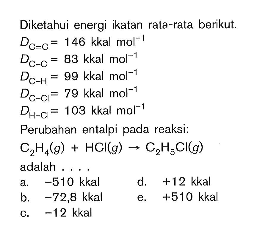 Diketahui energi ikatan rata-rata berikut. DC=C = 14 kkal mol^(-1) DC-C = 83 kkal mol^(-1) DC-H = 99 kkal mol^(-1) DC-Cl = 79 kkal mol^(-1) DH-Cl = 103 kkal mol^(-1) Perubahan entalpi pada reaksi: C2H4 (g) + HCl (g) -> C2H5Cl (g) adalah . . . .