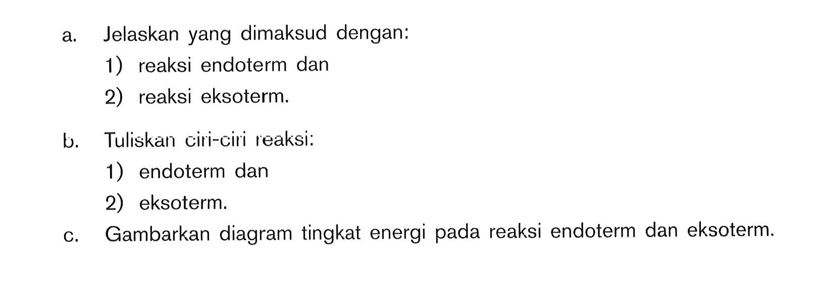 a. Jelaskan yang dimaksud dengan: 1) reaksi endoterm dan 2) reaksi eksoterm: b. Tuliskan ciri-ciri reaksi: 1) endoterm dan 2) eksoterm: C. Gambarkan diagram tingkat energi reaksi endoterm dan eksoterm: pada