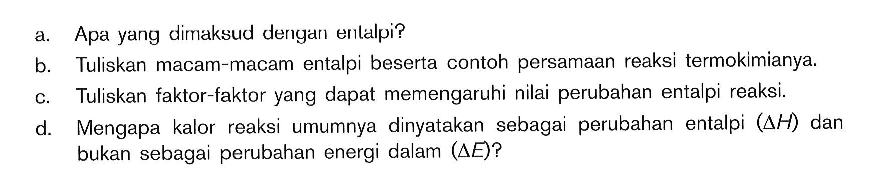 a. Apa yang dimaksud dengan entalpi? b. Tuliskan macam-macam entalpi beserta contoh persamaan reaksi termokimianya c, Tuliskan faktor-faktor yang dapat memengaruhi nilai perubahan entalpi reaksi d. Mengapa kalor reaksi umumnya dinyatakan sebagai perubahan entalpi (delta H) dan bukan sebagai perubahan energi dalam (delta E)?