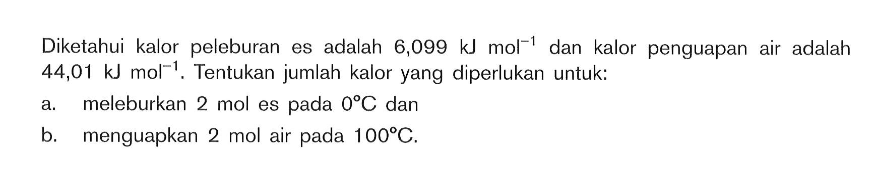 Diketahui kalor peleburan es adalah 6,099 kJ mol^(-1) dan kalor penguapan air adalah 44,01 kJ mol^(-1). Tentukan jumlah kalor yang diperlukan untuk: a. meleburkan 2 mol es pada 0 C dan b. menguapkan 2 mol air pada 100 C.