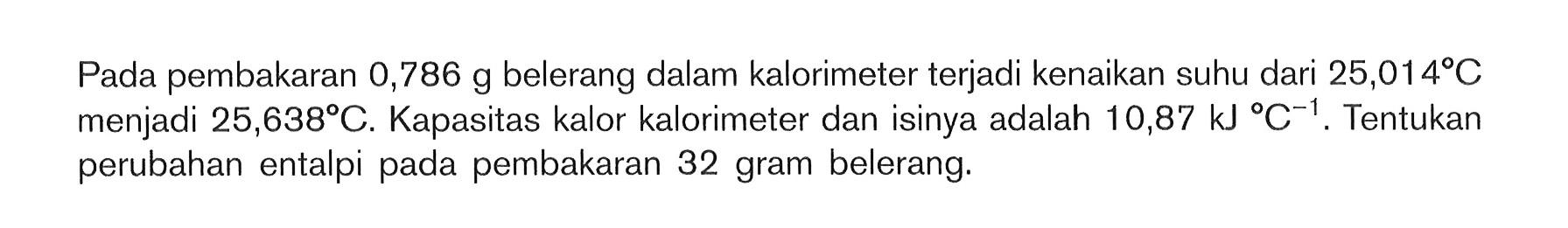 Pada pembakaran 0,786 g belerang dalam kalorimeter terjadi kenaikan suhu dari 25,014 C menjadi 25,638 C. Kapasitas kalor kalorimeter dan isinya adalah 10,87 kJ C^-1, Tentukan perubahan entalpi pada pembakaran 32 gram belerang: