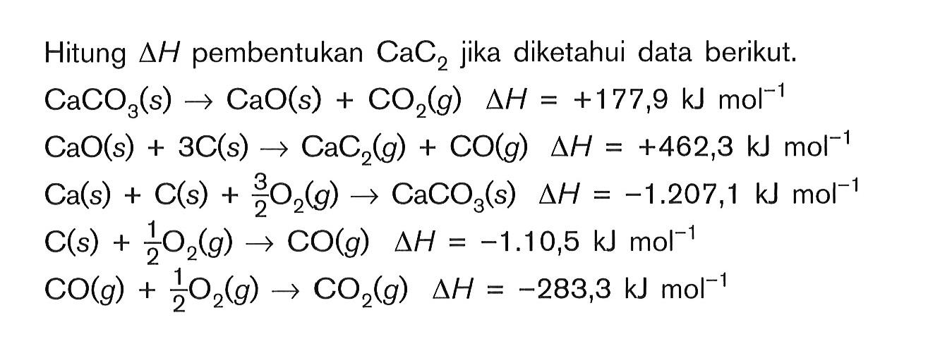 Hitung deltaH pembentukan CaC2 jika Diketahui data berikut, CaCO3(s)-> CaO(s) + CO2(g) deltah h = +177,9 kJ mol^-1 CaO(s) + 3C(s) -> CaC2(g) + CO(g) delta H = +462,3 kJ mol^-1 Ca(s) + C(s) + 3/2 O2(g) -> CaCO3(s) delta h = -1.207,1 kJ mol^-1 C(s) + 1/2 O2(g) -> CO(g) delta h = -1.10,5 kJ mol^-1 CO(g) + 1/2 O2(g) -> CO2(g) delta h = -283,3 kJ mol-1
