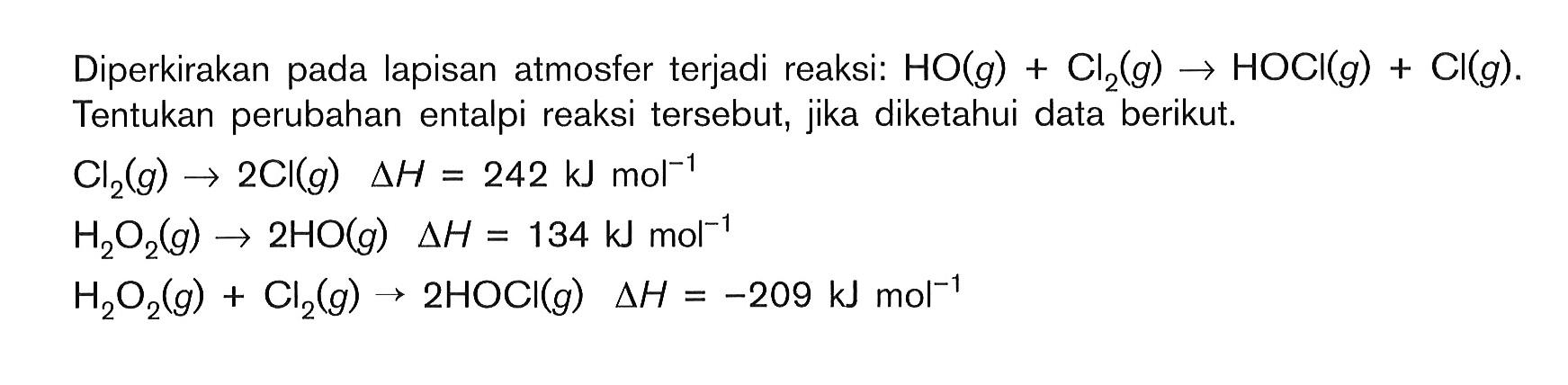 Diperkirakan pada lapisan atmosfer terjadi reaksi: HO(g)+Cl2(g)->HOCl(g)+Cl(g). Tentukan perubahan entalpi reaksi tersebut, jika diketahui data berikut.Cl2(g)->2Cl(g) delta H=242 kJ mol^-1 H2O2(g)->2HO(g) delta H=134 kJ mol^-1 H2O2(g)+Cl2(g)->2HOCl(g) delta H=-209 kJ mol^-1