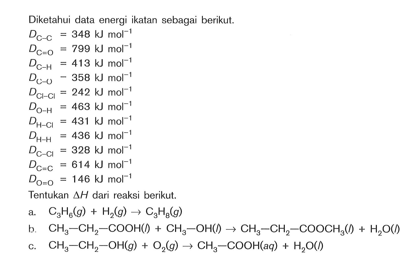 Diketahui data energi ikatan sebagai berikut. DC=C = 348 kJmol^-1 DC-O = 799 kJmol^-1 DC-H = 413 kJmol^-1 DC=O = 358 kJmol^-1 DCl-Cl = 242 kJmol^-1 DO-H = 463 kJmol^-1 DH-Cl = 431 kJmol^-1 DH-H = 436 kJmol^-1 DC-Cl = 328 kJmol^-1 DC=C = 614 kJmol^-1 DO=O = 146 kJmol^-1 Tentukan deltaH dari reaksi berikut. a. C3H6(g) + H2(g) -> C3H8(g) b. CH3-CH3-COOH(l) + CH3 - OH(l) -> CH3 - CH2 - COOCH3(l) + H2O(l) c. CH3-CH2-OH(g) +O2(g) -> CH3 - COOH(aq) + H2O(l)