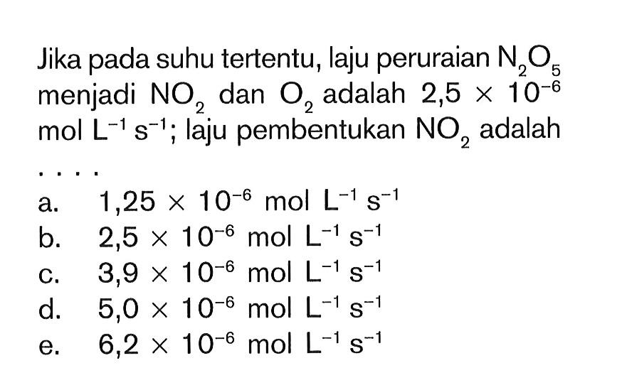 Jika suhu tertentu, laju peruraian N2O5 menjadi NO2 dan O2 adalah 2,5 X 10^(-6) mol L^(-1) s^(-1); laju pembentukan NO2 adalah . . . . a. 1,25 x 10^(-6) mol L^(-1) s^(-1) b. 2,5 x 10^(-6) mol L^(-1) s^(-1)c. 3,9 x 10^(-6) mol L^(-1) s^(-1)d. 5,0 x 10^(-6) mol L^(-1) s^(-1)e. 6,2 x 10^(-6) mol L^(-1) s^(-1)