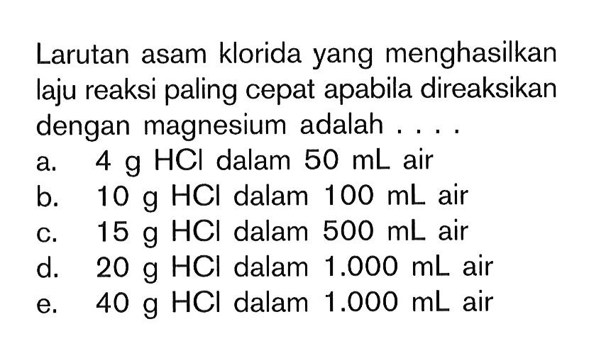 Larutan asam klorida yang menghasilkan laju reaksi paling cepat apabila direaksikan dengan magnesium adalah.... a. 4 g HCl dalam 50 mL air b. 10 g HCl dalam 100 mL air c. 15 g HCl dalam 500 mL air d. 20 g HCl dalam 1.000 mL air e. 40 g HCl dalam 1.000 mL air 