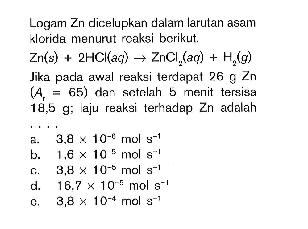 Logam Zn dicelupkan dalam larutan asam klorida menurut reaksi berikut. Zn (s) + 2HCI (aq) -> ZnCl2 (aq) + H2 (g) Jika pada awal reaksi terdapat 26 g Zn (Ar = 65) dan setelah 5 menit tersisa 18,5 g; laju reaksi terhadap Zn adalah ...