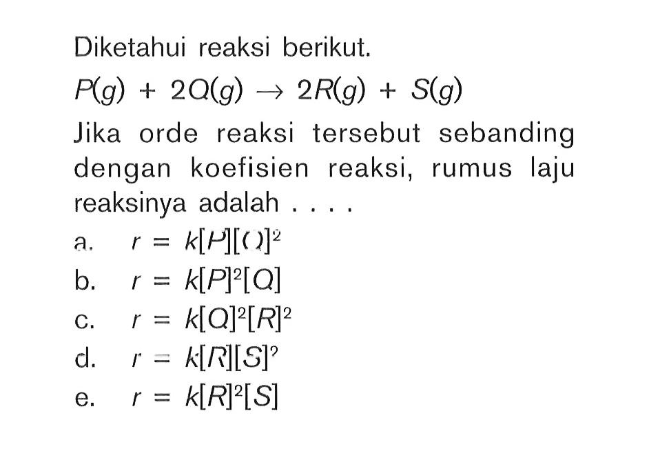 Diketahui reaksi berikut. P(g) + 2Q(g) -> 2R(g) + S(g) Jika orde reaksi tersebut sebanding dengan koefisien reaksi, rumus laju reaksinya adalah ... 