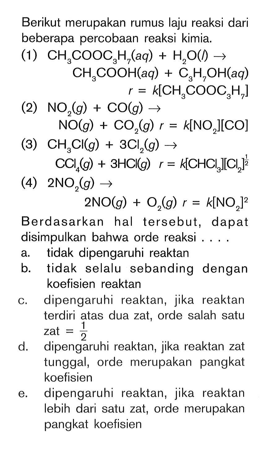 Berikut merupakan rumus laju reaksi dari beberapa percobaan reaksi kimia.(1) CH3COOC3H7(aq)+H2O(l) -> CH3COOH(aq)+C3H7OH(aq) r=k[CH3COOC3H7] (2) NO2(g)+CO(g) -> NO(g)+CO2(g) r=k[NO2][CO] (3) CH3Cl(g)+3 Cl2(g) -> CCl4(g)+3 HCl(g) r=k[CHCl3][Cl2]^1/2 (4) 2 NO2(g) -> 2 NO(g)+O2(g) r=k[NO2]^2 Berdasarkan hal tersebut, dapat disimpulkan bahwa orde reaksi .... a. tidak dipengaruhi reaktan b. tidak selalu sebanding dengan koefisien reaktan c. dipengaruhi reaktan, jika reaktan terdiri atas dua zat, orde salah satu zat =1/2 d. dipengaruhi reaktan, jika reaktan zat tunggal, orde merupakan pangkat koefisien e. dipengaruhi reaktan, jika reaktan lebih dari satu zat, orde merupakan pangkat koefisien