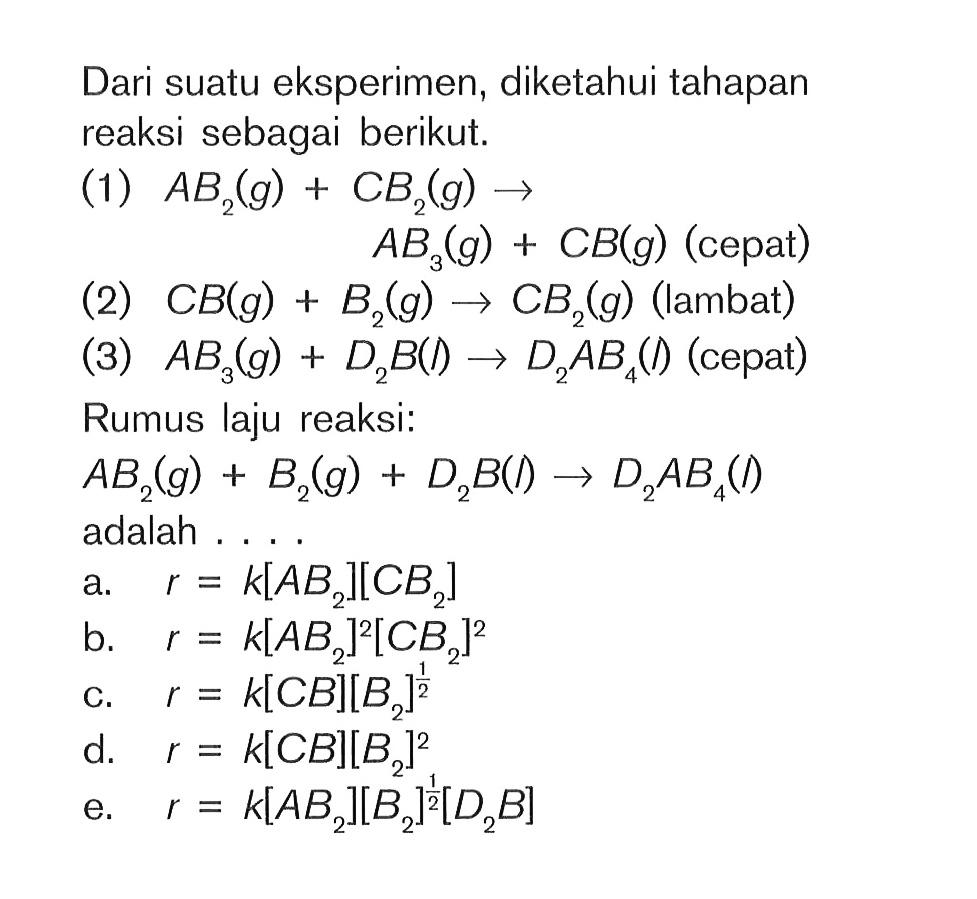 Dari suatu eksperimen, diketahui tahapan reaksi sebagai berikut. (1) AB2(g) + CB2(g) -> AB2(g) + CB(g) (cepat) (2) CB(g) + B2(g) -> CB2(g) (lambat) (3) AB3(g) + D2B(l) -> D2AB4(l) (cepat) Rumus laju reaksi: AB2 (g) + B2 (g) + D2B (l) -> D2AB4 (l) adalah . . . .