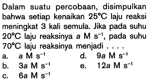 Dalam suatu percobaan, disimpulkan bahwa setiap kenaikan 25 C laju reaksi meningkat 3 kali semula. Jika pada suhu 20 C laju reaksinya a M s^(-1), pada suhu 70 C laju reaksinya menjadi .... 