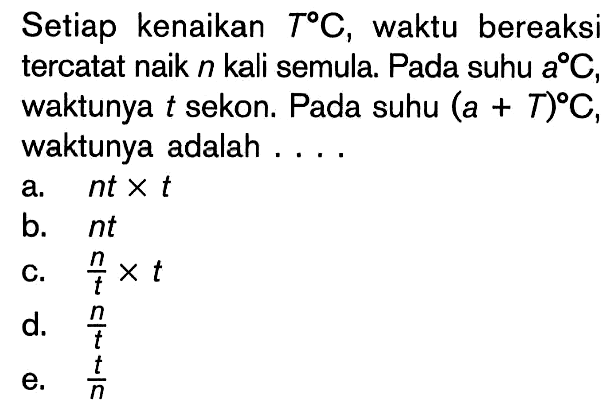 Setiap kenaikan T C, waktu bereaksi tercatat naik n kali semula. Pada suhu a C, waktunya t sekon. Pada suhu (a+T) C, waktunya adalah ... 