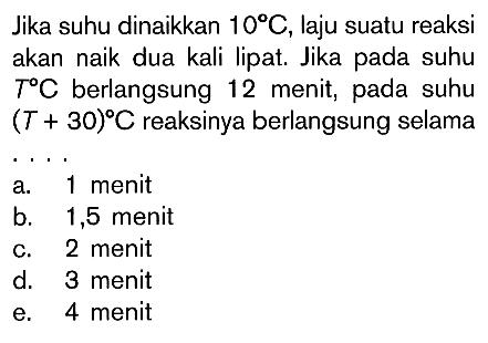 Jika suhu dinaikkan 10 C, laju suatu reaksi akan naik dua kali lipat. Jika pada suhu T C berlangsung 12 menit, pada suhu (T + 30) C reaksinya berlangsung selama ...