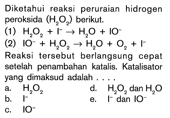 Diketahui reaksi peruraian hidrogen peroksida (H2O2) berikut (1) H2O2 + I^- -> H2O + IO^- (2) IO^- + H2O2 -> H2O + O2 + I^- Reaksi tersebut berlangsung cepat setelah penambahan katalis. Katalisator yang dimaksud adalah . . . .