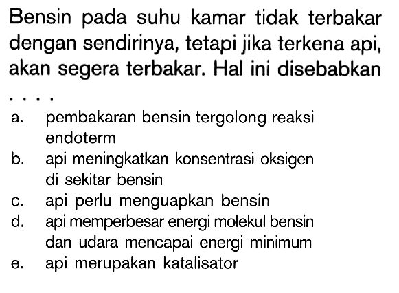 Bensin pada suhu kamar tidak terbakar dengan sendirinya, tetapi jika terkena api, akan segera terbakar. Hal ini disebabkan ... a. pembakaran bensin tergolong reaksi endoterm 
b. api meningkatkan konsentrasi oksigen di sekitar bensin 
c. api perlu menguapkan bensin 
d. api memperbesar energi molekul bensin dan udara mencapai energi minimum 
e. api merupakan katalisator 