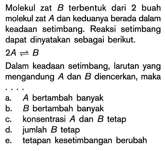 Molekul zat B terbentuk dari 2 buah molekul zat A dan keduanya berada dalam keadaan setimbang. Reaksi setimbang dapat dinyatakan sebagai berikut. 2A <=> B Dalam keadaan setimbang, larutan yang mengandung A dan B diencerkan, maka ....