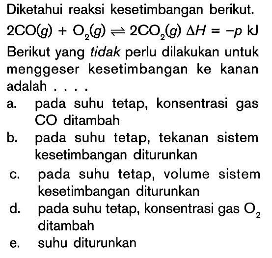 Diketahui reaksi kesetimbangan berikut. 2CO(g) + O2(g) <=> 2CO2(g) delta H = -p kJ Berikut yang tidak perlu dilakukan untuk menggeser kesetimbangan ke kanan adalah . . . .