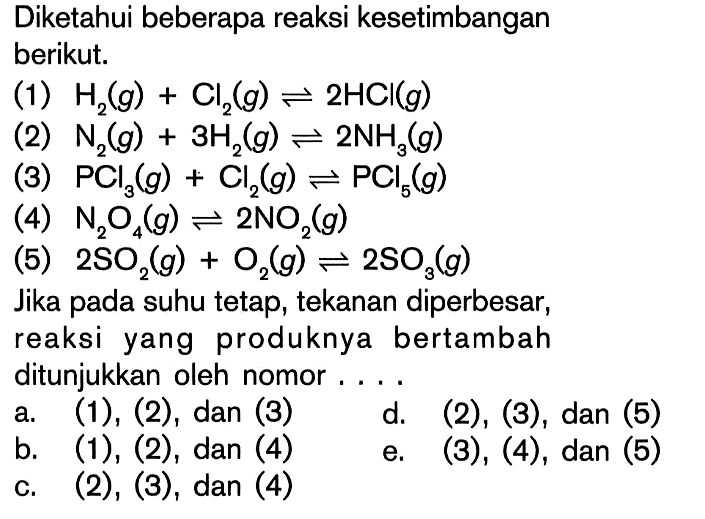 Diketahui beberapa reaksi kesetimbangan berikut. (1) H2 (g) + Cl2 (g) <=> 2HCI (g) (2) N2 (g) + 3H2 (g) <=> 2NH3 (g) (3) PCI3 (g) + Cl2 (g) <=> PCI5 (g) (4) N2O4 (g) <=> 2NO2 (g) (5) 2SO2 (g) + O2 (g) <=> 2SO3 (g) Jika pada suhu tetap, tekanan diperbesar, reaksi yang produknya bertambah ditunjukkan oleh nomor ....