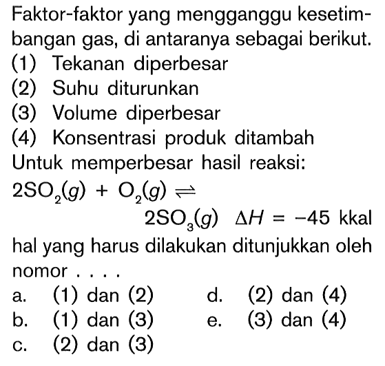 Faktor-faktor yang mengganggu kesetimbangan gas, di antaranya sebagai berikut. (1) Tekanan diperbesar (2) Suhu diturunkan (3) Volume diperbesar (4) Konsentrasi produk ditambah Untuk memperbesar hasil reaksi: 2SO2 (g) + O2 (g) <=> 2SO3 (g) delta H = -45 kkal hal yang harus dilakukan ditunjukkan oleh nomor ....