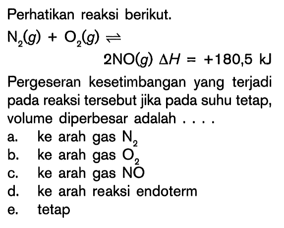 Perhatikan reaksi berikut: N2 (g) + O2 (g) <=> 2NO (g) delta H = +180,5 kJ Pergeseran kesetimbangan yang terjadi pada reaksi tersebut jika pada suhu tetap, volume diperbesar adalah ....