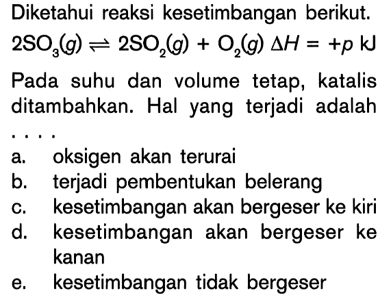 Diketahui reaksi kesetimbangan berikut. 2SO3 (g) <=> 2SO2 (g) + O2 (g) delta H = +p kJ Pada suhu dan volume tetap, katalis ditambahkan. Hal yang terjadi adalah ....